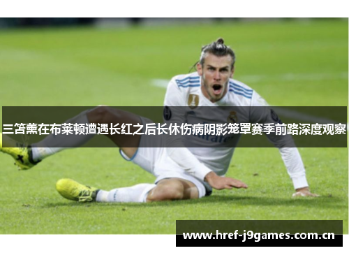 三笘薰在布莱顿遭遇长红之后长休伤病阴影笼罩赛季前路深度观察