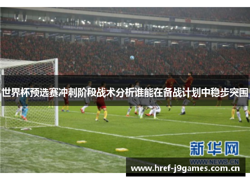 世界杯预选赛冲刺阶段战术分析谁能在备战计划中稳步突围 世界杯预选赛冲刺阶段战术分析谁能在备战计划中稳步突围